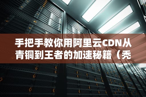 手把手教你用阿里云CDN从青铜到王者的加速秘籍（秃头程序员的防脱指南）