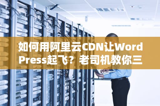 如何用阿里云CDN让WordPress起飞？老司机教你三步飙车不翻车