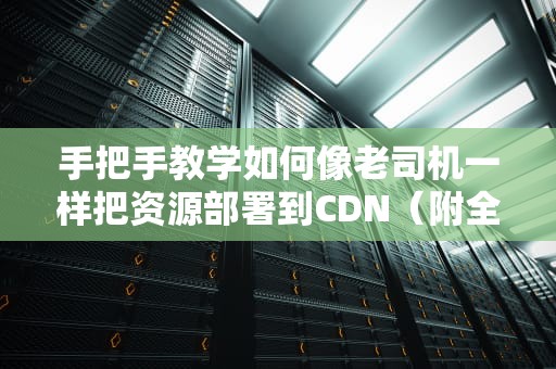 手把手教学如何像老司机一样把资源部署到CDN（附全网最全避坑指南）