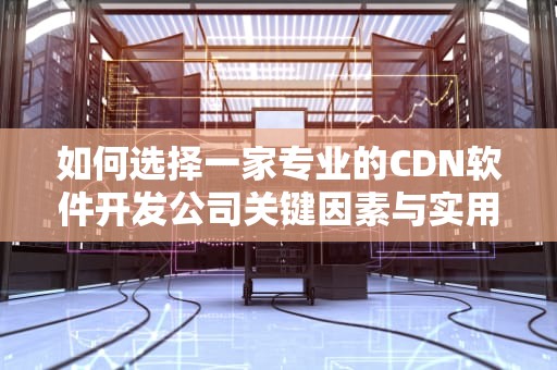 如何选择一家专业的CDN软件开发公司关键因素与实用建议