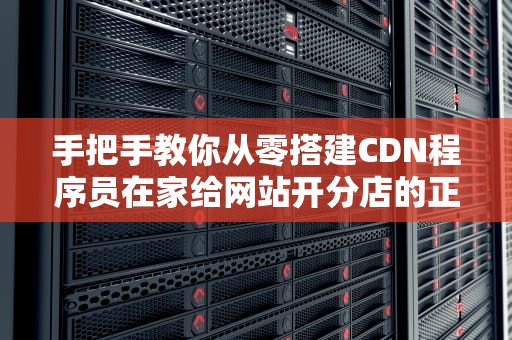 手把手教你从零搭建CDN程序员在家给网站开分店的正确姿势