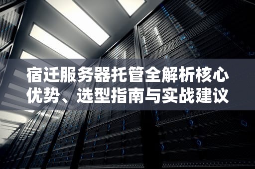 宿迁服务器托管全解析核心优势、选型指南与实战建议