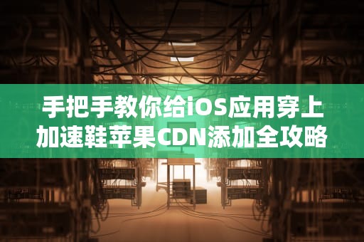手把手教你给iOS应用穿上加速鞋苹果CDN添加全攻略