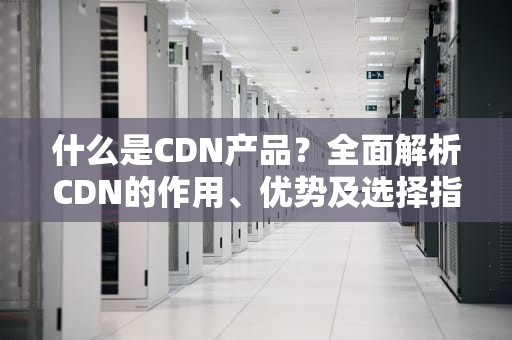 什么是CDN产品？全面解析CDN的作用、优势及选择指南