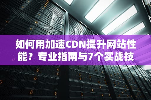 如何用加速CDN提升网站性能？专业指南与7个实战技巧