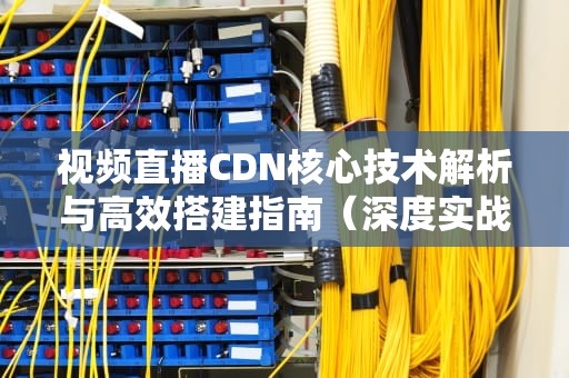 视频直播CDN核心技术解析与高效搭建指南（深度实战建议）