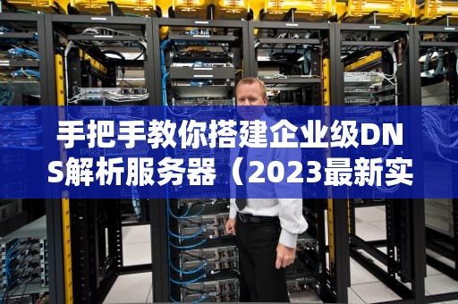 手把手教你搭建企业级DNS解析服务器（2023最新实践指南）