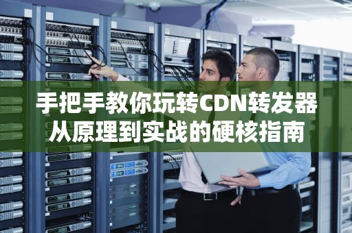 手把手教你玩转CDN转发器从原理到实战的硬核指南