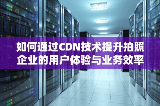 如何通过CDN技术提升拍照企业的用户体验与业务效率