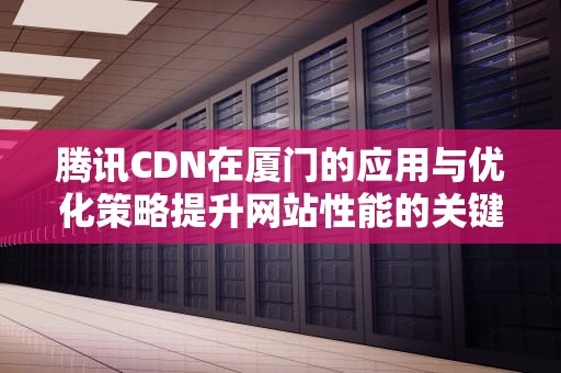 腾讯CDN在厦门的应用与优化策略提升网站性能的关键