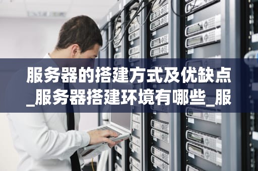 服务器的搭建方式及优缺点_服务器搭建环境有哪些_服务器搭建方式及其优缺点分析