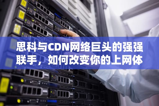 思科与CDN网络巨头的强强联手，如何改变你的上网体验？