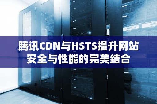 腾讯CDN与HSTS提升网站安全与性能的完美结合