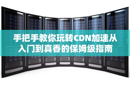 手把手教你玩转CDN加速从入门到真香的保姆级指南