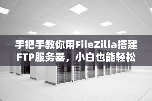 手把手教你用FileZilla搭建FTP服务器，小白也能轻松搞定！