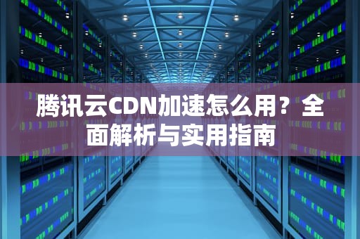 腾讯云CDN加速怎么用？全面解析与实用指南