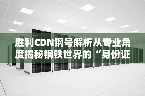 胜利CDN钢号解析从专业角度揭秘钢铁世界的“身份证”