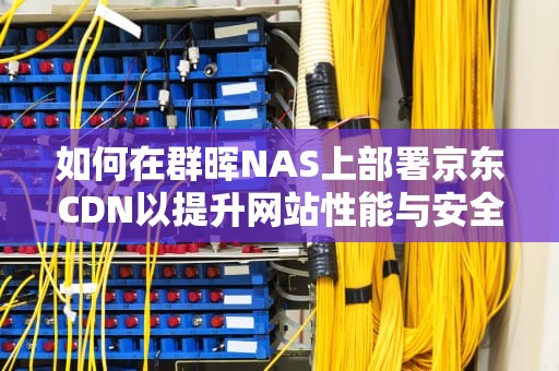 如何在群晖NAS上部署京东CDN以提升网站性能与安全性