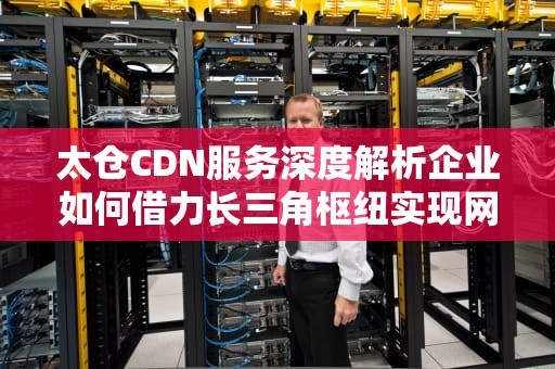 太仓CDN服务深度解析企业如何借力长三角枢纽实现网络加速？