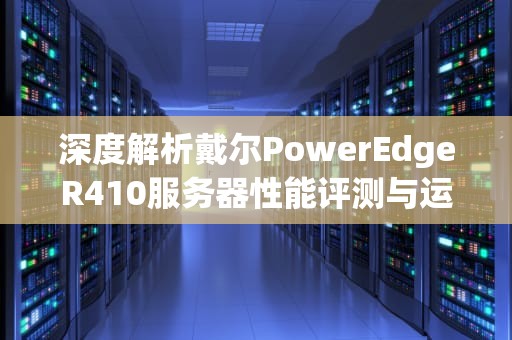 深度解析戴尔PowerEdgeR410服务器性能评测与运维实战指南