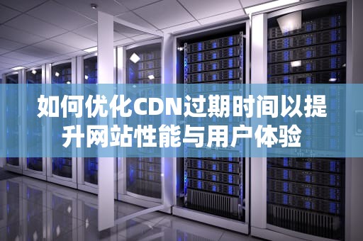 如何优化CDN过期时间以提升网站性能与用户体验