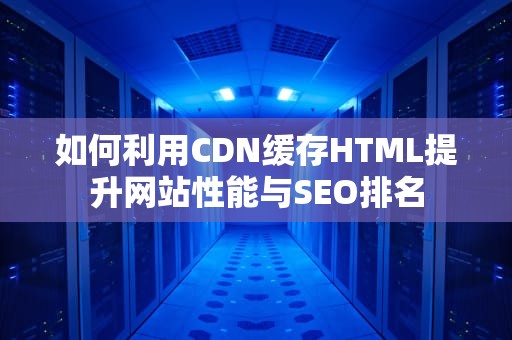 如何利用CDN缓存HTML提升网站性能与SEO排名