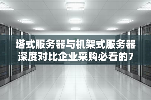 塔式服务器与机架式服务器深度对比企业采购必看的7个关键决策点