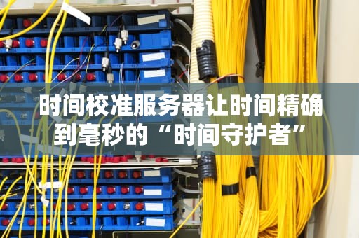 时间校准服务器让时间精确到毫秒的“时间守护者”