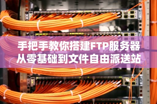 手把手教你搭建FTP服务器从零基础到文件自由派送站（附防翻车指南）