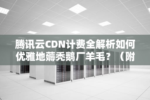 腾讯云CDN计费全解析如何优雅地薅秃鹅厂羊毛？（附程序员防脱发指南）