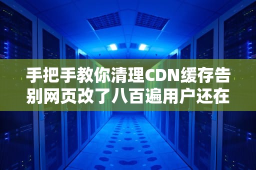手把手教你清理CDN缓存告别网页改了八百遍用户还在看老版本的社死现场！