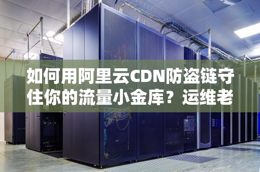 如何用阿里云CDN防盗链守住你的流量小金库？运维老司机亲授三大绝招
