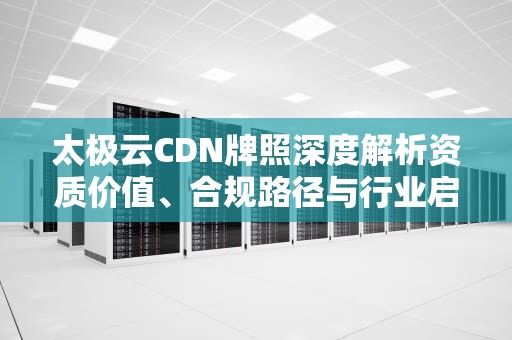 太极云CDN牌照深度解析资质价值、合规路径与行业启示