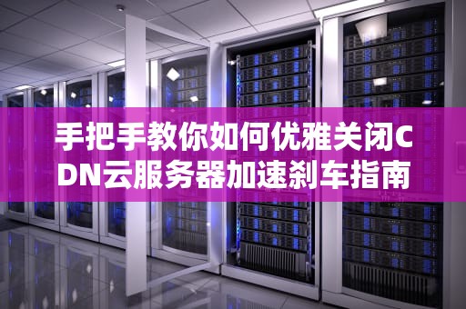 手把手教你如何优雅关闭CDN云服务器加速刹车指南（含三大平台保姆级教程）