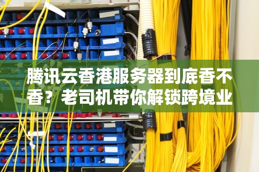 腾讯云香港服务器到底香不香？老司机带你解锁跨境业务的正确姿势