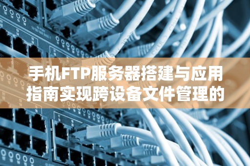 手机FTP服务器搭建与应用指南实现跨设备文件管理的专业方案