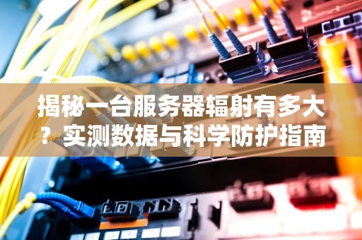 揭秘一台服务器辐射有多大？实测数据与科学防护指南