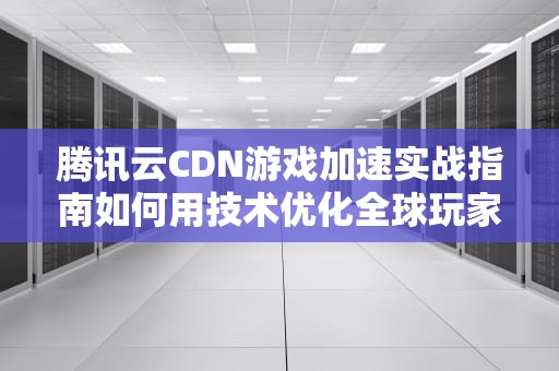 腾讯云CDN游戏加速实战指南如何用技术优化全球玩家体验