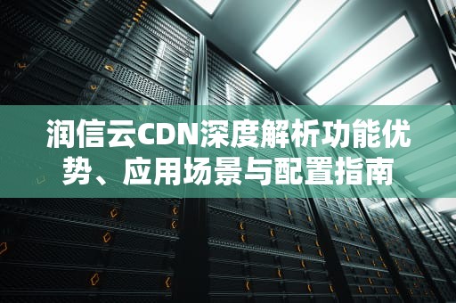 润信云CDN深度解析功能优势、应用场景与配置指南