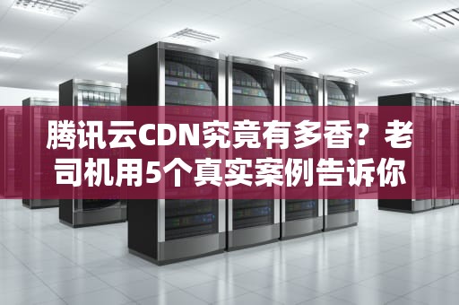 腾讯云CDN究竟有多香？老司机用5个真实案例告诉你如何让网站起飞