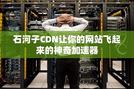石河子CDN让你的网站飞起来的神奇加速器