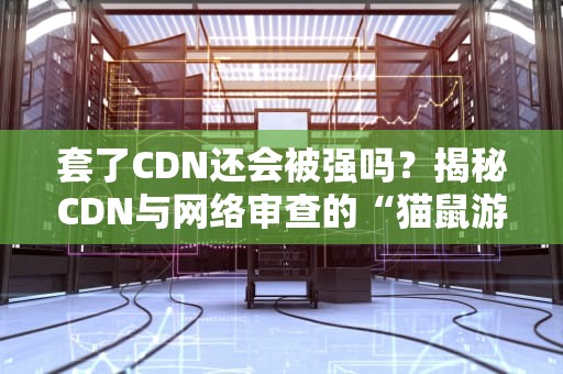 套了CDN还会被强吗？揭秘CDN与网络审查的“猫鼠游戏”