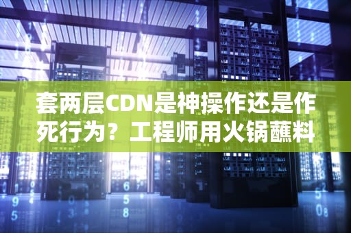 套两层CDN是神操作还是作死行为？工程师用火锅蘸料理论给你讲明白
