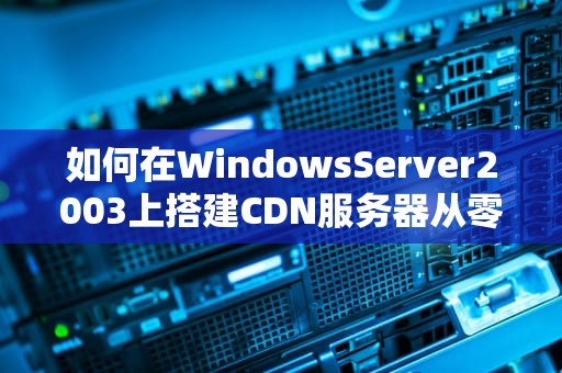 如何在WindowsServer2003上搭建CDN服务器从零开始的保姆级教程