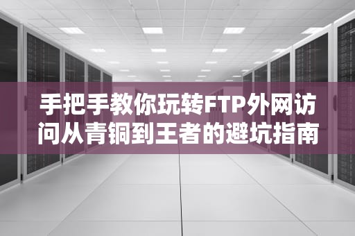 手把手教你玩转FTP外网访问从青铜到王者的避坑指南