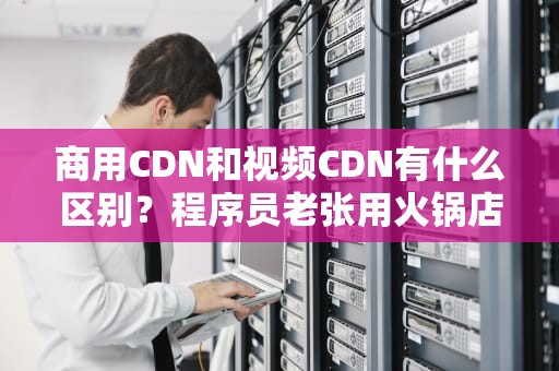 商用CDN和视频CDN有什么区别？程序员老张用火锅店给你讲明白