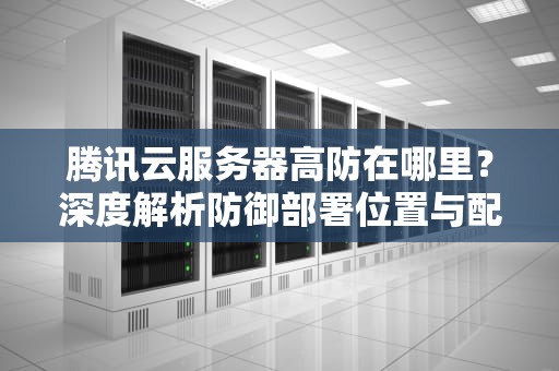 腾讯云服务器高防在哪里？深度解析防御部署位置与配置指南