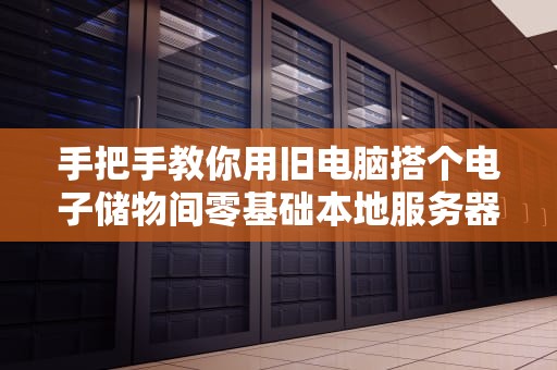 手把手教你用旧电脑搭个电子储物间零基础本地服务器搭建指南