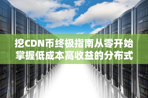 挖CDN币终极指南从零开始掌握低成本高收益的分布式存储挖矿
