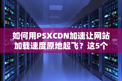 如何用PSXCDN加速让网站加载速度原地起飞？这5个知识点开发者必看！